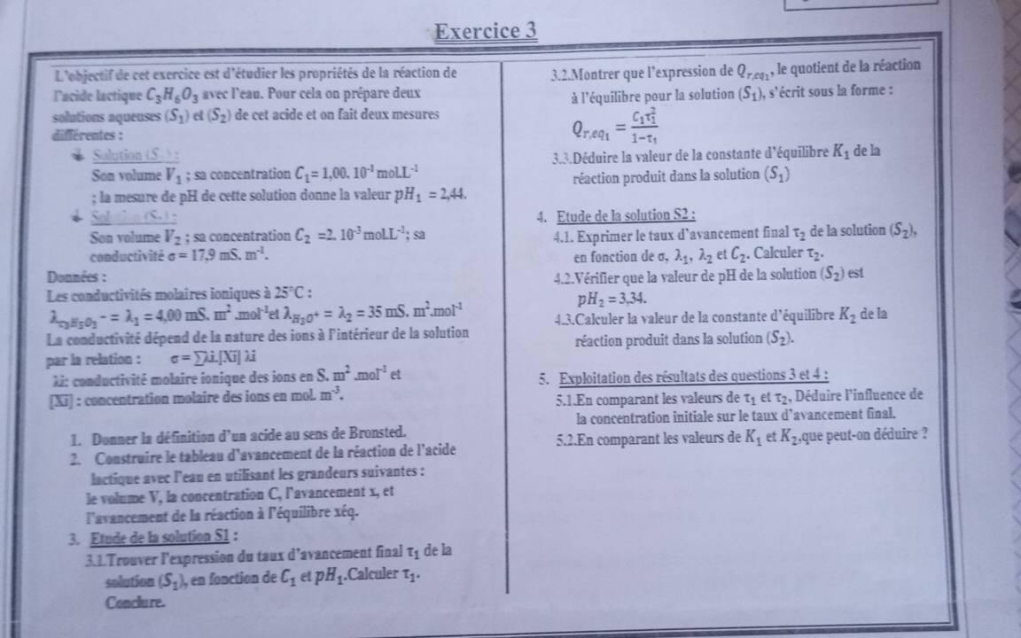 L'objectif de cet exercice est d'étudier les propriétés de la réaction de 3.2.Montrer que l’expression de Q_r,eq_1 , le quotient de la réaction
lacide lactique C_3H_6O_3 avec l'eau. Pour cela on prépare deux (S_1) ), s'écrit sous la forme :
à l'équilibre pour la solution
solutions aqueuses (S_1) e (S_2) de cet acide et on fait deux mesures
différentes :
Q_r,eq_1=frac C_1tau _1^21-tau _1
Solution (S. ):
Son volume V_1; sa concentration C_1=1,00.10^(-1)molL^(-1) 3.3.Déduire la valeur de la constante d'équilibre K_1 de la
; la mesure de pH de cette solution donne la valeur pH_1=2,44. réaction produit dans la solution (S_1)
(S ) :
4. Etude de la solution S2 :
Son volume V_2; sa concentration C_2=2.10^(-3)molL^(-1);sa
conductivité sigma =17,9mS.m^(-1). 4.1. Exprimer le taux d’avancement final tau _2 de la solution (S_2),
en fonction de σ, lambda _1,lambda _2 et C_2.. Calculer T_2.
Données :
Les conductivités molaires ioniques à 25°C 4.2.Vérifier que la valeur de pH de la solution (S_2) est
pH_2=3,34.
lambda _r_2H_5O_3-=lambda _1=4,00 mS. m^2 ,m I^(-1) et lambda _H_3O^+=lambda _2=35mS.m^2.mol^(-1) 4.3.Calculer la valeur de la constante d'équilibre K_2
La conductivité dépend de la nature des ions à l'intérieur de la solution de la
par la relation : sigma =sumlimits i.[Xi]lambda i réaction produit dans la solution (S_2).
Xi: conductivité molaire ionique des ions en S.m^2.mol^(-1)et 5. Exploitation des résultats des questions 3 et 4 :
[x] : concentration molaire des ions en mol. m^(-3). , Déduire l'influence de
5.1.En comparant les valeurs de tau _1 et T_2
la concentration initiale sur le taux d’avancement final.
1. Donner la définition d'un acide au sens de Bronsted.
2. Construire le tableau d'avancement de la réaction de l'acide 5.2.En comparant les valeurs de K_1 et K_2 ,que peut-on déduire ?
lactique avec l'eau en utilisant les grandeurs suivantes :
le volume V, la concentration C, l'avancement x, et
l'avancement de la réaction à l'équilibre xéq.
3. Etude de la solution S1 :
3.1.Trouver l’expression du taux d’avancement final tau _1 de la
sodution (S_1) , en fonction de C_1 et pH_1.Calculer T_1.
Conclure.