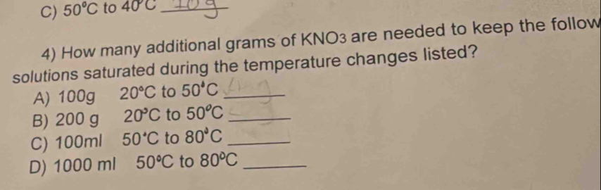 50°C to 40°C _ 
4) How many additional grams of KNO3 are needed to keep the follow 
solutions saturated during the temperature changes listed? 
A) 100g 20°C to 50°C _ 
B) 200 g 20°C to 50^oC _ 
C) 100ml 50°C to 80°C _ 
D) 1000 ml 50°C to 80°C _