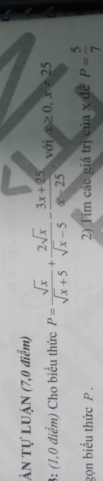 ÀN Tự LUẠN (7,0 điểm)
3: (1,0 điểm) Cho biểu thức P= sqrt(x)/sqrt(x)+5 + 2sqrt(x)/sqrt(x)-5 - (3x+25)/x-25  , với x≥ 0,x!= 25
gọn biểu thức P. 2) Tìm các giá trị của x đề P= 5/7 