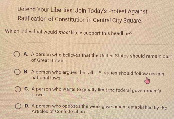 Defend Your Liberties: Join Today's Protest Against
Ratification of Constitution in Central City Square!
Which individual would most likely support this headline?
A. A person who believes that the United States should remain part
of Great Britain
B. A person who argues that all U.S. states should follow certain
national laws
C. A person who wants to greatly limit the federal government's
power
D. A person who opposes the weak government established by the
Articles of Confederation