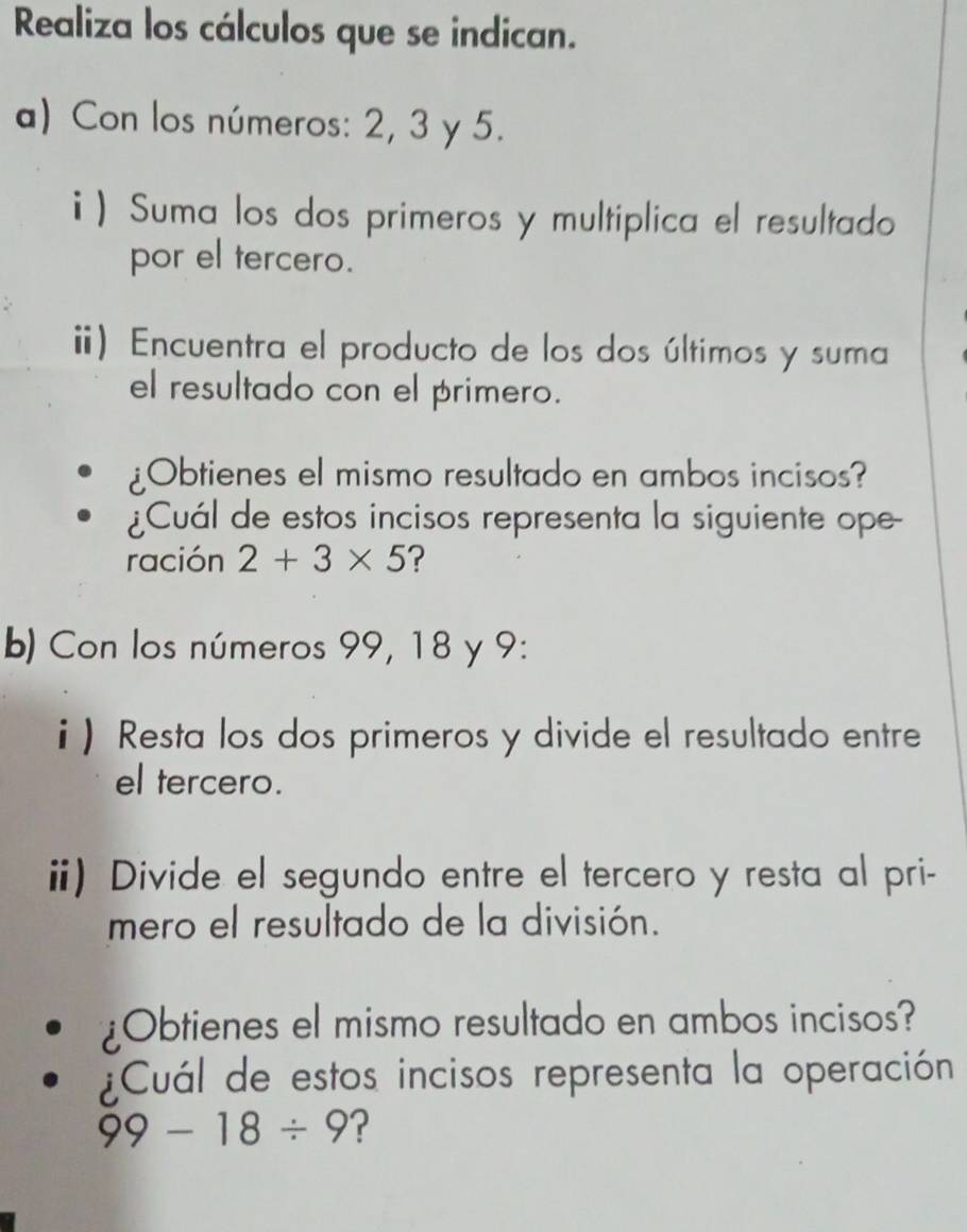 Realiza los cálculos que se indican. 
a) Con los números: 2, 3 y 5. 
) Suma los dos primeros y multiplica el resultado 
por el tercero. 
i) Encuentra el producto de los dos últimos y suma 
el resultado con el primero. 
¿Obtienes el mismo resultado en ambos incisos? 
¿Cuál de estos incisos representa la siguiente ope- 
ración 2+3* 5 ? 
b) Con los números 99, 18 y 9 : 
i) Resta los dos primeros y divide el resultado entre 
el tercero. 
i) Divide el segundo entre el tercero y resta al pri- 
mero el resultado de la división. 
Obtienes el mismo resultado en ambos incisos? 
¿Cuál de estos incisos representa la operación
99-18/ 9 ?