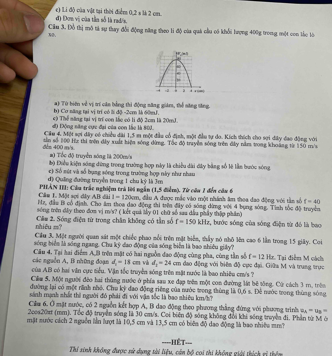 c) Li độ của vật tại thời điểm 0,2 s là 2 cm.
d) Đơn vị của tần số là rad/s.
Câu 3. Đồ thị mô tả sự thay đổi động năng theo li độ của quả cầu có khối lượng 400g trong một con lắc lò
xo.
a) Từ biên về vị trí cân bằng thì động năng giảm, thế năng tăng.
b) Cơ năng tại vị trí có li độ -2cm là 60mJ.
c) Thế năng tại vị trí con lắc có li độ 2cm là 20mJ.
d) Động năng cực đại của con lắc là 80J.
Câu 4. Một sợi dây có chiều dài 1,5 m một đầu cố định, một đầu tự do. Kích thích cho sợi dây dao động với
tần số 100 Hz thì trên dây xuất hiện sóng dừng. Tốc độ truyền sóng trên dây nằm trong khoảng từ 150 m/s
đến 400 m/s.
a) Tốc độ truyền sóng là 200m/s
b) Điều kiện sóng dừng trong trường hợp này là chiều dài dây bằng số lẻ lần bước sóng
c) Số nút và số bụng sóng trong trường hợp này như nhau
d) Quãng đường truyền trong 1 chu kỳ là 3m
PHẢN III: Câu trắc nghiệm trả lời ngắn (1,5 điểm). Từ câu 1 đến câu 6
Câu 1. Một sợi dây AB dài 1=120cm 1, đầu A được mắc vào một nhánh âm thoa dao động với tần số f=40
Hz, đầu B cố định. Cho âm thoa dao động thì trên đây có sóng dừng với 4 bụng sóng. Tính tốc độ truyền
sóng trên dây theo đơn vị m/s? ( kết quả lấy 01 chữ số sau dấu phầy thập phân)
Câu 2. Sóng điện từ trong chân không có tần số f=150kHz :, bước sóng của sóng điện từ đó là bao
nhiêu m?
Câu 3. Một người quan sát một chiếc phao nổi trên mặt biển, thấy nó nhô lên cao 6 lần trong 15 giây. Coi
sóng biển là sóng ngang. Chu kỳ dao động của sóng biển là bao nhiêu giây?
Câu 4. Tại hai điểm A,B trên mặt có hai nguồn dao động cùng pha, cùng tần số f=12Hz. Tại điểm M cách
các nguồn A, B những đoạn d_1=18cm và d_2=24cm dao động với biên độ cực đại. Giữa M và trung trực
của AB có hai vân cực tiểu. Vận tốc truyền sóng trên mặt nước là bao nhiêu cm/s ?
Câu 5. Một người đèo hai thùng nước ở phía sau xe đạp trên một con đường lát bê tông. Cứ cách 3 m, trên
đường lại có một rãnh nhỏ. Chu kỳ dao động riêng của nước trong thùng là 0,6 s. Để nước trong thùng sóng
sánh mạnh nhất thì người đó phải đi với vận tốc là bao nhiêu km/h?
Câu 6. Ở mặt nước, có 2 nguồn kết hợp A, B dao động theo phương thẳng đứng với phương trình u_A=u_B=
2cos20πt (mm). Tốc độ truyền sóng là 30 cm/s. Coi biên độ sóng không đổi khi sóng truyền đi. Phần tử M ở
mặt nước cách 2 nguồn lần lượt là 10,5 cm và 13,5 cm có biên độ dao động là bao nhiêu mm?
----HÉT- -_
Thí sinh không được sử dụng tài liệu, cán bộ coi thi không giải thích gì thêm