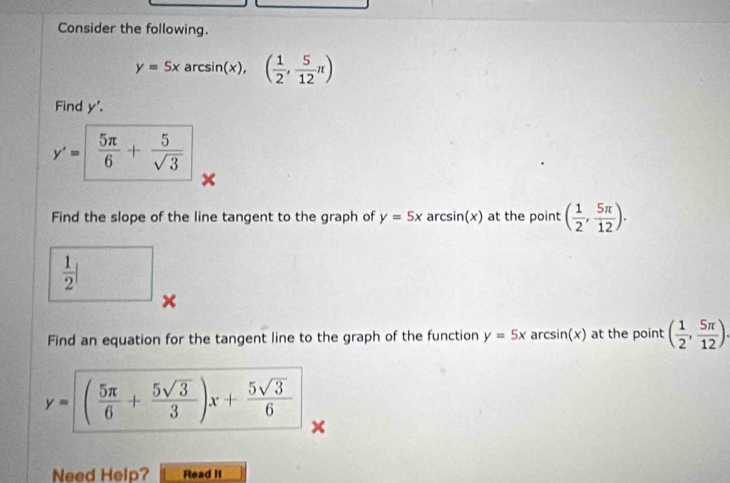 Consider the following.
y=5x arcsin(x), ( 1/2 , 5/12 π )
Find y'.
y'= 5π /6 + 5/sqrt(3) 
× 
Find the slope of the line tangent to the graph of y=5x ar csin (x) at the point ( 1/2 , 5π /12 ).
 1/2 |
× 
Find an equation for the tangent line to the graph of the function y=5x ar csin (x) at the point ( 1/2 , 5π /12 ).
y=( 5π /6 + 5sqrt(3)/3 )x+ 5sqrt(3)/6 
Need Help? Read It