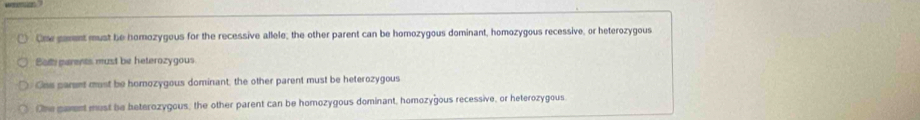 One gament must be homozygous for the recessive allele; the other parent can be homozygous dominant, homozygous recessive, or heterozygous
Bott parents must be heterozygous
Ons parent must be homozygous dominant, the other parent must be heterozygous
Ohe pament most be beterozygous, the other parent can be homozygous dominant, homozygous recessive, or heterozygous