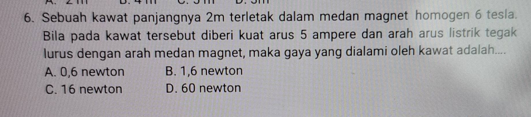 Sebuah kawat panjangnya 2m terletak dalam medan magnet homogen 6 tesla.
Bila pada kawat tersebut diberi kuat arus 5 ampere dan arah arus listrik tegak
lurus dengan arah medan magnet, maka gaya yang dialami oleh kawat adalah....
A. 0,6 newton B. 1,6 newton
C. 16 newton D. 60 newton