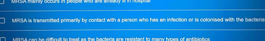 MRSA mainly occurs in people who are already iIl in hospital
MRSA is transmitted primarily by contact with a person who has an infection or is colonised with the bacteria
MRSA can be difficult to treat as the bacteria are resistant to many types of antibiotics