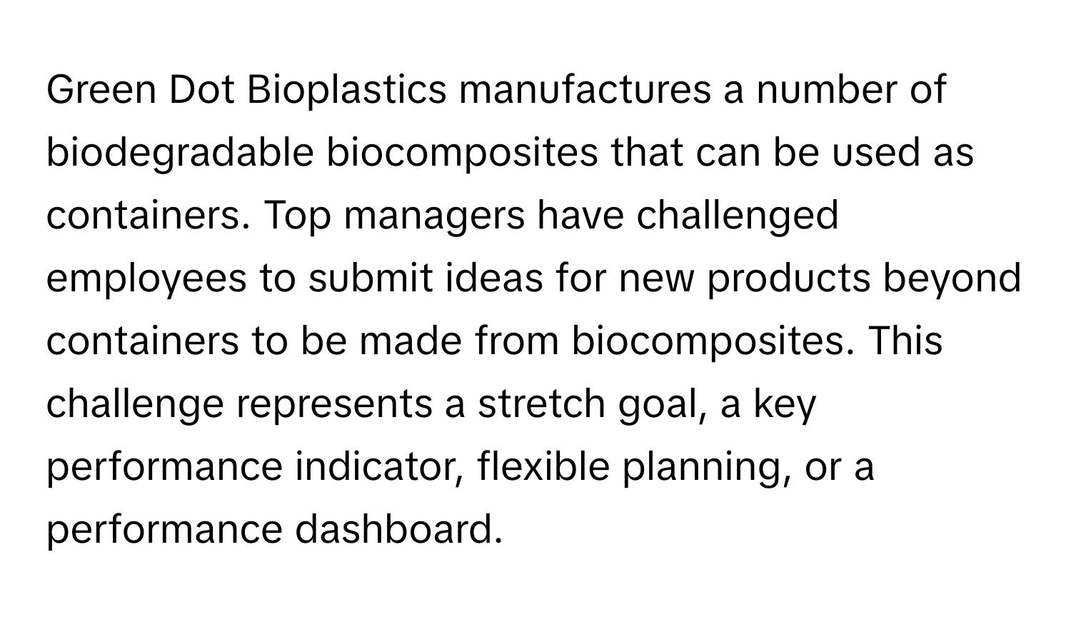 Green Dot Bioplastics manufactures a number of biodegradable biocomposites that can be used as containers. Top managers have challenged employees to submit ideas for new products beyond containers to be made from biocomposites. This challenge represents a stretch goal, a key performance indicator, flexible planning, or a performance dashboard.