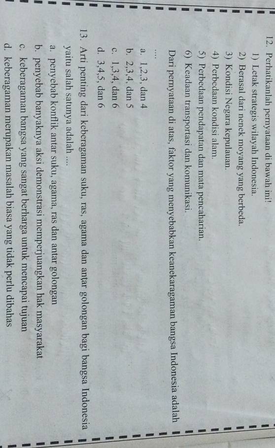 Perhatikanlah pernyataan di bawah ini!
1) Letak strategis wilayah Indonesia.
2) Berasal dari nenek moyang yang berbeda.
3) Kondisi Negara kepulauan.
4) Perbedaan kondisi alam.
5) Perbedaan pendapatan dan mata pencaharian.
6) Keadaan transportasi dan komunikasi.
Dari pernyataan di atas, faktor yang menyebabkan keanekaragaman bangsa Indonesia adalah
…
a. 1, 2, 3, dan 4
b. 2, 3, 4, dan 5
c. 1, 3, 4, dan 6
d. 3, 4, 5, dan 6
13. Arti penting dari keberagaman suku, ras, agama dan anțar golongan bagi bangsa Indonesia
yaitu salah satunya adalah ....
a. penyebab konflik antar suku, agama, ras dan antar golongan
b. penyebab banyaknya aksi demonstrasi memperjuangkan hak masyarakat
c. keberagaman bangsa yang sangat berharga untuk mencapai tujuan
d. keberagaman merupakan masalah biasa yang tidak perlu dibahas