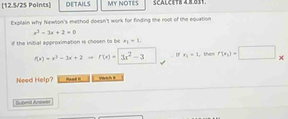 DETAILS MY NOTES SCALCET8 4.8.031. 
Explain why Newton's method doesn't work for finding the root of the equation
x^3-3x+2=0
if the initial approximation is chosen to be x_1=1.
f(x)=x^3-3x+2Rightarrow f'(x)=|3x^2-3 、 If x_1=1 , then f'(x_1)=□ *
Need Help? Read II Vatch I 
Submit Arswer