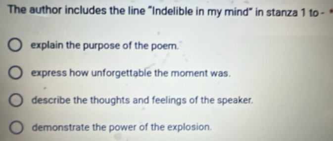 The author includes the line "Indelible in my mind" in stanza 1 to -
explain the purpose of the poem.
express how unforgettable the moment was.
describe the thoughts and feelings of the speaker.
demonstrate the power of the explosion.