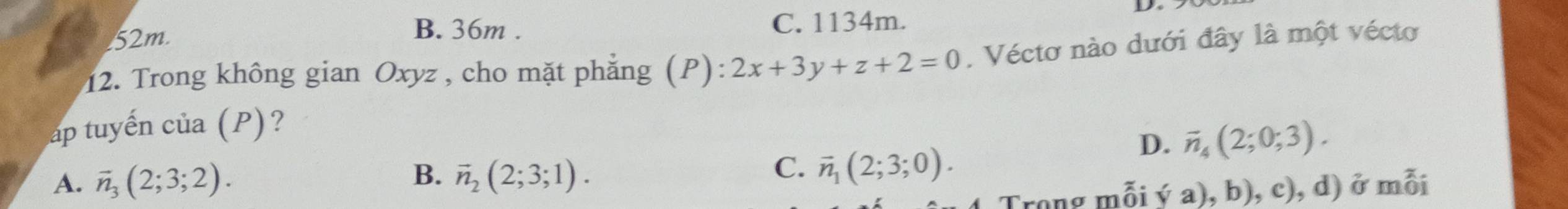 B. 36m.
52m. C. 1134m.
12. Trong không gian Oxyz , cho mặt phẳng (P): 2x+3y+z+2=0. Véctơ nào dưới đây là một vécto
áp tuyến của (P) ?
D. vector n_4(2;0;3).
C.
A. vector n_3(2;3;2). B. vector n_2(2;3;1). vector n_1(2;3;0). 
Trong mỗi ý a), b), c), d) ở mỗi