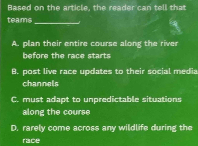 Based on the article, the reader can tell that
teams_
.
A. plan their entire course along the river
before the race starts
B. post live race updates to their social media
channels
C. must adapt to unpredictable situations
along the course
D. rarely come across any wildlife during the
race