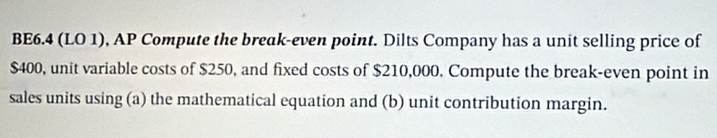 BE6.4 (LO 1), AP Compute the break-even point. Dilts Company has a unit selling price of
$400, unit variable costs of $250, and fixed costs of $210,000. Compute the break-even point in 
sales units using (a) the mathematical equation and (b) unit contribution margin.