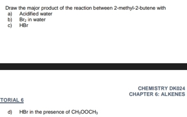 Draw the major product of the reaction between 2 -methyl- 2 -butene with 
a) Acidified water 
b) Br_2 in water 
c) HBr 
CHEMISTRY DK024 
CHAPTER 6: ALKENES 
TORIAL 6 
d) HBr in the presence of CH_3OOCH_3