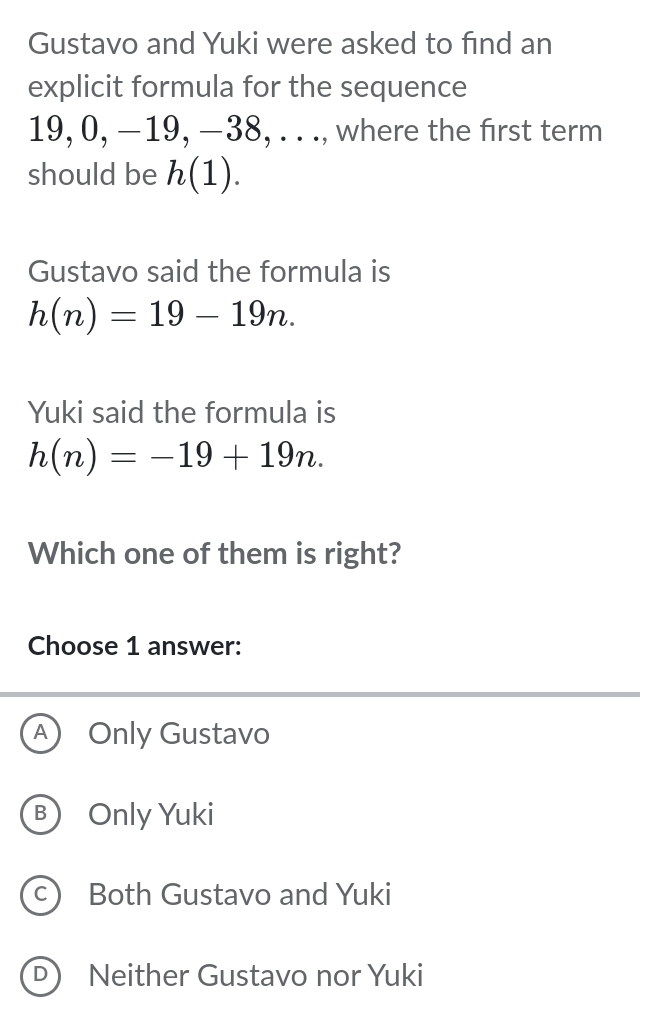 Gustavo and Yuki were asked to find an
explicit formula for the sequence
19, 0, −19, −38, . . ., where the first term
should be h(1). 
Gustavo said the formula is
h(n)=19-19n. 
Yuki said the formula is
h(n)=-19+19n. 
Which one of them is right?
Choose 1 answer:
A) Only Gustavo
B Only Yuki
c) Both Gustavo and Yuki
D) Neither Gustavo nor Yuki