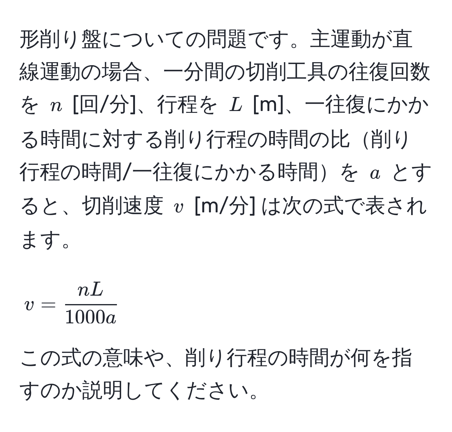 形削り盤についての問題です。主運動が直線運動の場合、一分間の切削工具の往復回数を $n$ [回/分]、行程を $L$ [m]、一往復にかかる時間に対する削り行程の時間の比削り行程の時間/一往復にかかる時間を $a$ とすると、切削速度 $v$ [m/分] は次の式で表されます。  
$$
v =  nL/1000a 
$$  
この式の意味や、削り行程の時間が何を指すのか説明してください。