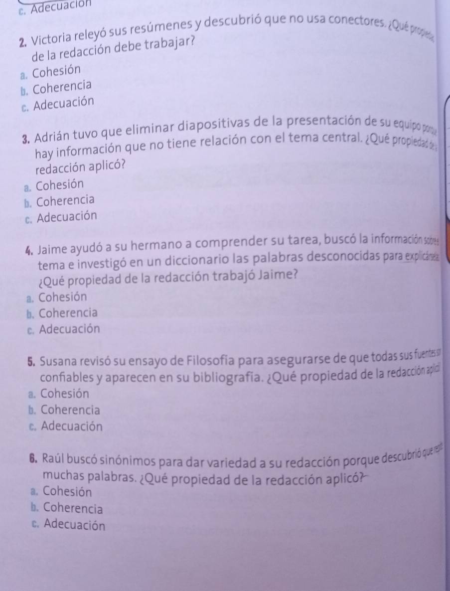 . Adecuación
2. Victoria releyó sus resúmenes y descubrió que no usa conectores. ¿Qué prope
de la redacción debe trabajar?
a. Cohesión
⊥. Coherencia
c. Adecuación
3. Adrián tuvo que eliminar diapositivas de la presentación de su equipo por
hay información que no tiene relación con el tema central. ¿Qué propiedad e 
redacción aplicó?
a. Cohesión
b. Coherencia
c. Adecuación
4. Jaime ayudó a su hermano a comprender su tarea, buscó la información sodes
tema e investigó en un diccionario las palabras desconocidas para explicárea
¿Qué propiedad de la redacción trabajó Jaime?
a. Cohesión
b. Coherencia
c. Adecuación
5. Susana revisó su ensayo de Filosofía para asegurarse de que todas sus fuentessu
confiables y aparecen en su bibliografía. ¿Qué propiedad de la redacción apidi
a. Cohesión
b. Coherencia. Adecuación
6. Raúl buscó sinónimos para dar variedad a su redacción porque descubrió que e
muchas palabras. ¿Qué propiedad de la redacción aplicó?
a. Cohesión
b. Coherencia
c. Adecuación