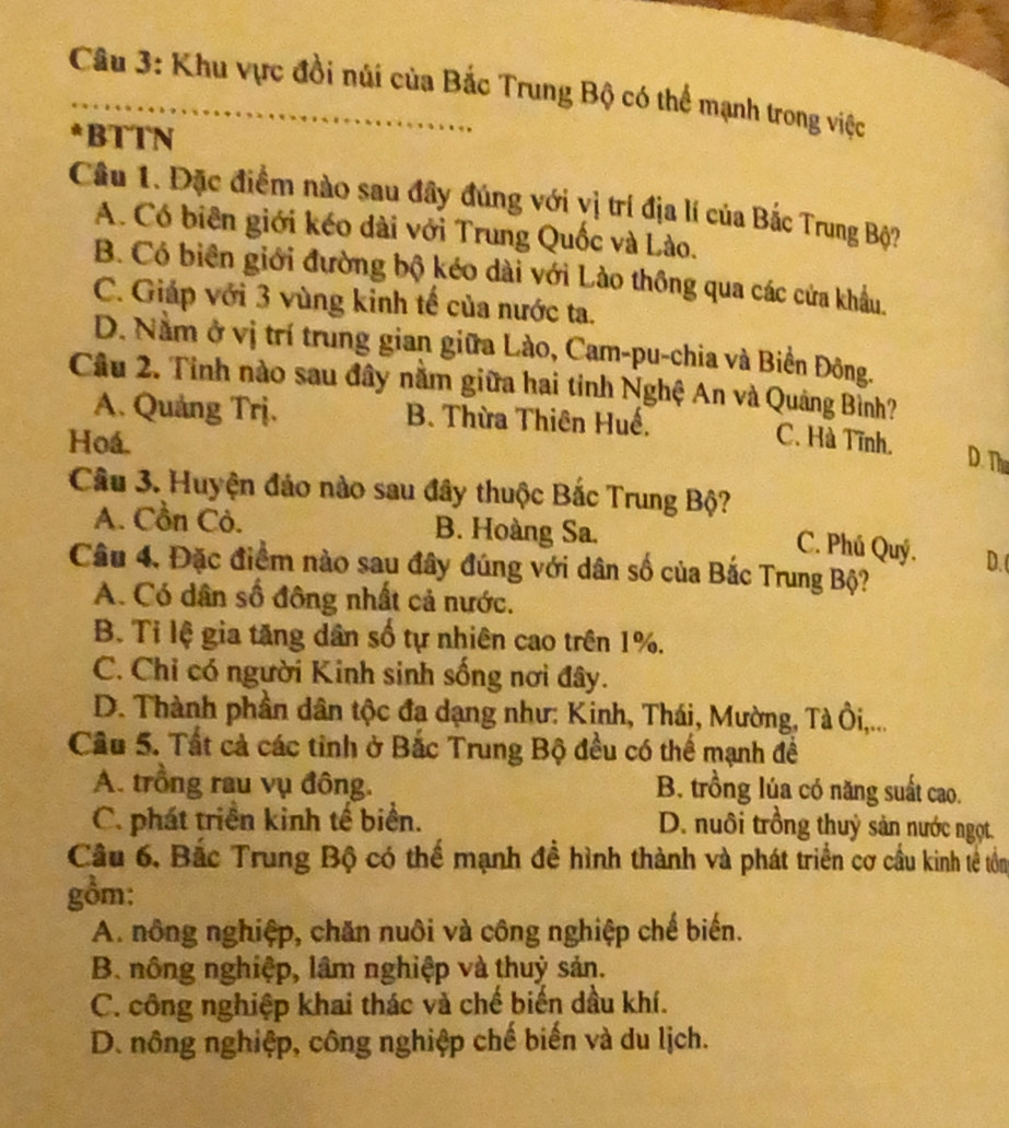 Khu vực đồi núi của Bắc Trung Bộ có thể mạnh trong việc
*BTTN
Câu 1. Đặc điểm nào sau đây đúng với vị trí địa lí của Bắc Trung Bộ?
A. Có biên giới kéo dài với Trung Quốc và Lào.
B. Có biên giới đường bộ kéo dài với Lào thông qua các cửa khẩu.
C. Giáp với 3 vùng kinh tế của nước ta.
D. Nằm ở vị trí trung gian giữa Lào, Cam-pu-chia và Biển Đông.
Câu 2. Tinh nào sau đây nằm giữa hai tinh Nghệ An và Quảng Bình?
A. Quảng Trị. B. Thừa Thiên Huế,
Hoá.
C. Hà Tĩnh.
D. The
Câu 3. Huyện đảo nào sau đây thuộc Bắc Trung Bộ?
A. Cồn Cỏ. B. Hoàng Sa.
C. Phú Quý.
Câu 4. Đặc điểm nào sau đây đúng với dân số của Bắc Trung Bộ? D. (
A. Có dân số đông nhất cả nước.
B. Tỉ lệ gia tăng dân số tự nhiên cao trên 1%.
C. Chỉ có người Kinh sinh sống nơi đây.
D. Thành phần dân tộc đạ dạng như: Kinh, Thái, Mường, Tà Ôi,...
Cầu 5. Tất cả các tỉnh ở Bắc Trung Bộ đều có thể mạnh đề
A. trồng rau vụ đông. B. trồng lúa có năng suất cao.
C. phát triển kinh tế biển. D. nuôi trồng thuỷ sản nước ngọt.
Câu 6, Bắc Trung Bộ có thể mạnh đề hình thành và phát triển cơ cầu kinh tế tồn
gồm:
A. nông nghiệp, chăn nuôi và công nghiệp chế biến.
B. nông nghiệp, lâm nghiệp và thuỷ sản.
C. công nghiệp khai thác và chế biến dầu khí.
D. nông nghiệp, công nghiệp chế biến và du lịch.