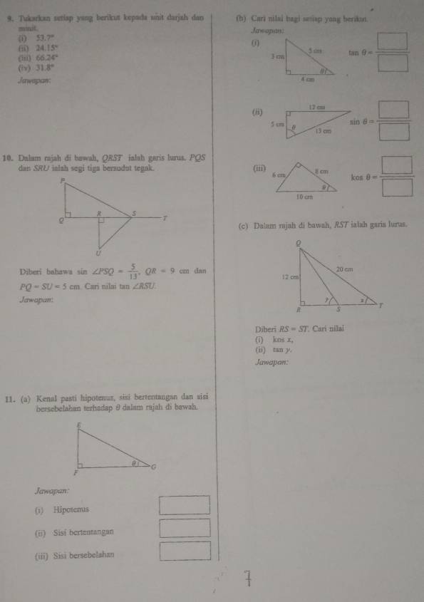 Tukarkan setiap yang berikut kepada unit darjah dan (b) Cari nilai bagi seniap yang berikın.
minit. ;Jawapan:
(i) 53.7°
(ii) 24.15°
0
(iv) 31.8° tan θ = □ /□  
(iii) 66.24°
Jawapan 
(8)
:θ = □ /□  
10. Dalam rajah di bawah, QRST ialsh garis lurus. PQS
dan SRU ialah segi tiga bersodut tegak. (iii) cos c.θ = □ /□  
(c) Dalam rajah di bawah, RST ialah garia lurus.
Diberi bahawa sin ∠ PSQ= 5/13 ,QR=9cm dan
PQ=SU=5cm Cari nilai tan ∠ RSU.
Jawapan: 
Diberi RS=ST * Cari nilal
(1) knsx,
(ii) tan y
Jawapan:
11. (a) Kenal pasti hipotenus, sisi bertentangan dan sisi
bersebelahan terhadap θ dalam rajah di bawah.
Jawapan:
(1) Hipotenus
(ii) Sisi bertentangan
(iii) Sisi bersebelahan