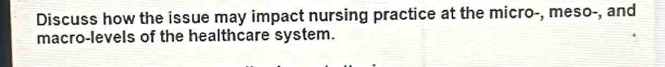 Discuss how the issue may impact nursing practice at the micro-, meso-, and 
macro-levels of the healthcare system.