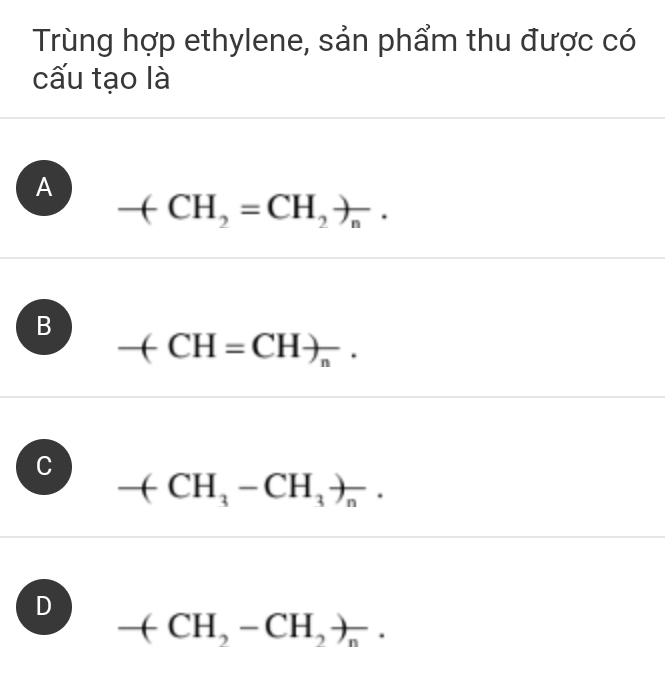 Trùng hợp ethylene, sản phẩm thu được có
cấu tạo là
A
-(CH_2=CH_2)_n.
B
-(CH=CH)_n.
C
-(CH_3-CH_3)_n.
D
-(CH_2-CH_2)_n.