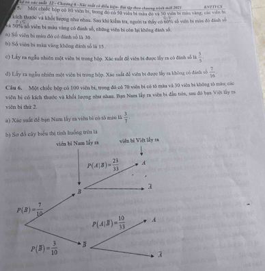 Kể và xéc nuất 12 - Chươơng 6 -Xác xuất có điều kiệu: Hài tập theo chuơng tành mới 2023
5. Một chiếc hộp có 80 viên bị, trong đó có 50 viên bà màu đó và 10 viên be màm vàng, các viên bì KNFTVCN
kích thước và khổi lượng như nhau. Saa khi kiểm tra, người ta thấy có 6ứợ số viên bà màu đô đánh số
và 50% số viên bị màu vàng có đánh số, những viên bị còn lại không đành số.
a) Số viên bị màu đô có đánh số là 30.
b) Số viên bi màn vàng không đánh số là 15.
c) Lấy ra ngẫu nhiên một viên bì trong hộp. Xác suất để viên bi được lấy ra có đánh số là  3/5 ·
đ) Lấy ra ngẫu nhiên một viên bì trong hộp. Xác suất đề viên bi được lấy ra không có đánh số  7/16 .
Câu 6, Một chiếc hộp có 100 viên bi, trong đó có 70 viên bí có tô màu và 30 viên bi không tô mào; các
viên bị có kích thước và khổi lượng như nhaa. Bạn Nam lấy ra viên bị đầu tiên, sau đó bạn Việt lấy va
viên bì thứ 2.
a) Xác suất đề bạn Nam lấy ra viên bì có tổ màu là  3/7 .
b) Sơ đồ cây biểu thị tình huống trên là
viên bi Nam lấy ra viên bị Việt lấy ra
P(A|B)= 23/33  A
1
B
P(B)= 7/10 
P(overline B)= 3/10 