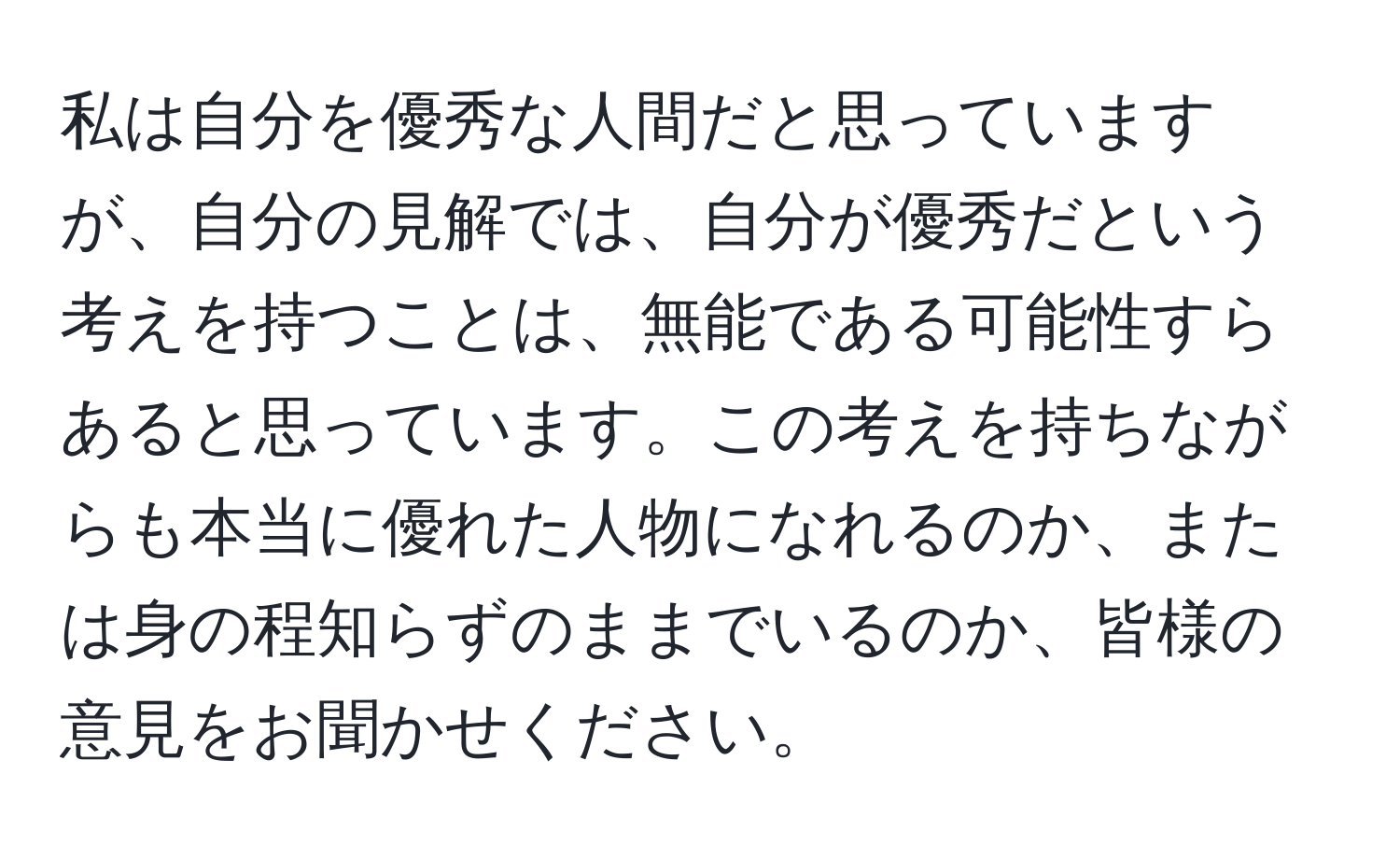 私は自分を優秀な人間だと思っていますが、自分の見解では、自分が優秀だという考えを持つことは、無能である可能性すらあると思っています。この考えを持ちながらも本当に優れた人物になれるのか、または身の程知らずのままでいるのか、皆様の意見をお聞かせください。