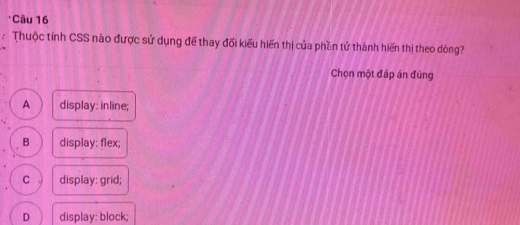 Thuộc tính CSS nào được sử dụng để thay đối kiểu hiến thị của phần tử thành hiến thị theo dòng?
Chọn một đáp án đúng
A display: inline;
B display: flex;
C display: grid;
D display: block;