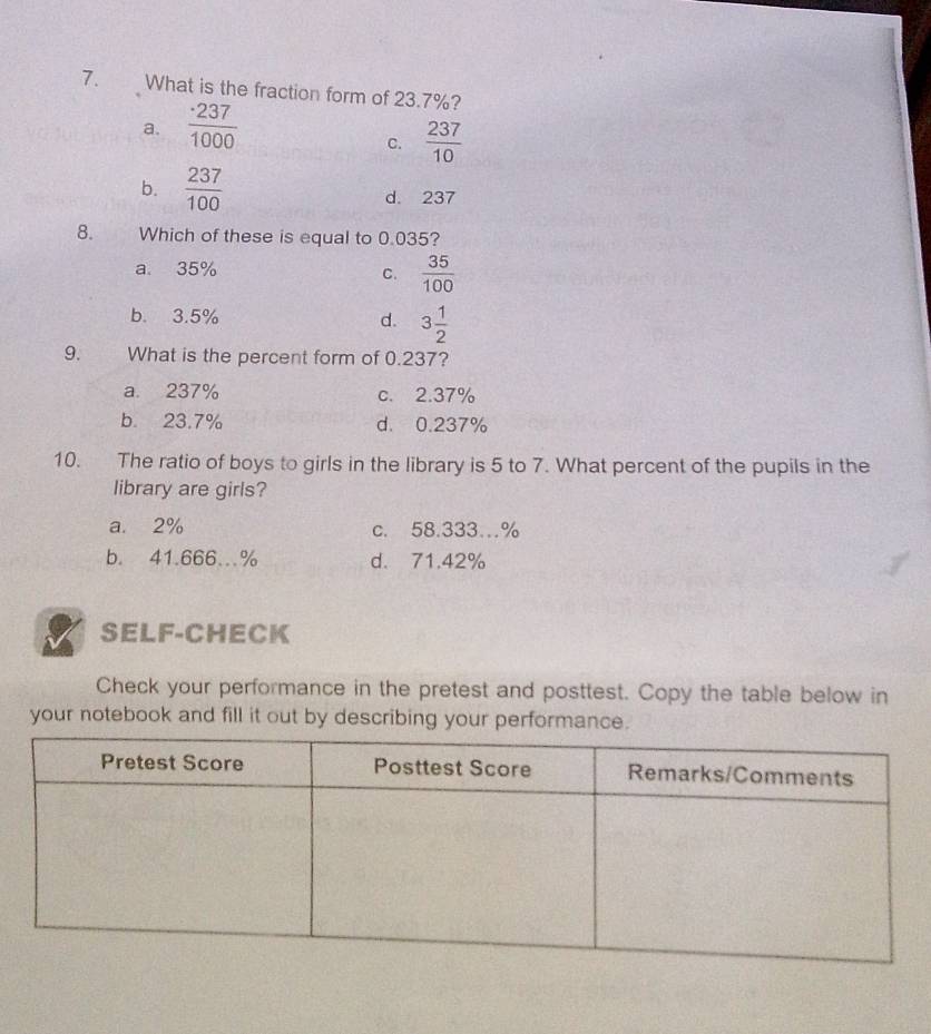 What is the fraction form of 23.7%?
a.  · 237/1000 
C.  237/10 
b.  237/100  d. 237
8. Which of these is equal to 0.035?
a 35%
C.  35/100 
b. 3.5% d. 3 1/2 
9. What is the percent form of 0.237?
a. 237% c. 2.37%
b. 23.7% d. 0.237%
10. The ratio of boys to girls in the library is 5 to 7. What percent of the pupils in the
library are girls?
a. 2% c. 58.333…%
b. 41.666..% d. 71.42%
SELF-CHECK
Check your performance in the pretest and posttest. Copy the table below in
your notebook and fill it out by describing your performance.