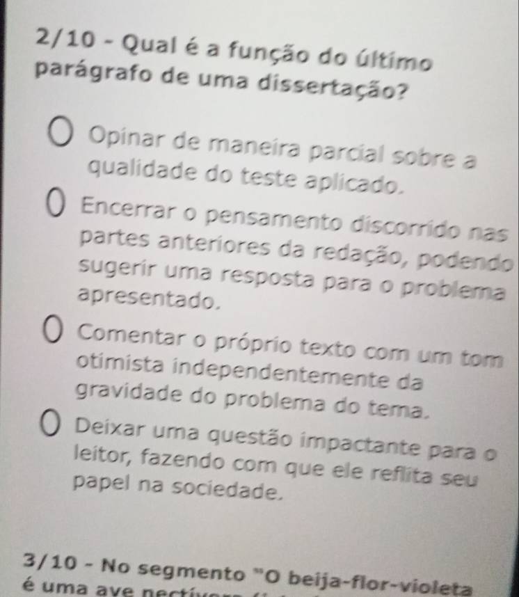 2/10 - Qual é a função do último
parágrafo de uma dissertação?
Opinar de maneira parcial sobre a
qualidade do teste aplicado.
Encerrar o pensamento discorrido nas
partes anteriores da redação, podendo
sugerir uma resposta para o problema
apresentado.
Comentar o próprio texto com um tom
otimista independentemente da
gravidade do problema do tema.
Deixar uma questão impactante para o
leitor, fazendo com que ele reflita seu
papel na sociedade.
3/10 - No segmento "O beija-flor-violeta
é uma a e n ecti