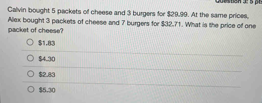 pt:
Calvin bought 5 packets of cheese and 3 burgers for $29.99. At the same prices,
Alex bought 3 packets of cheese and 7 burgers for $32.71. What is the price of one
packet of cheese?
$1.83
$4.30
$2.83
$5.30