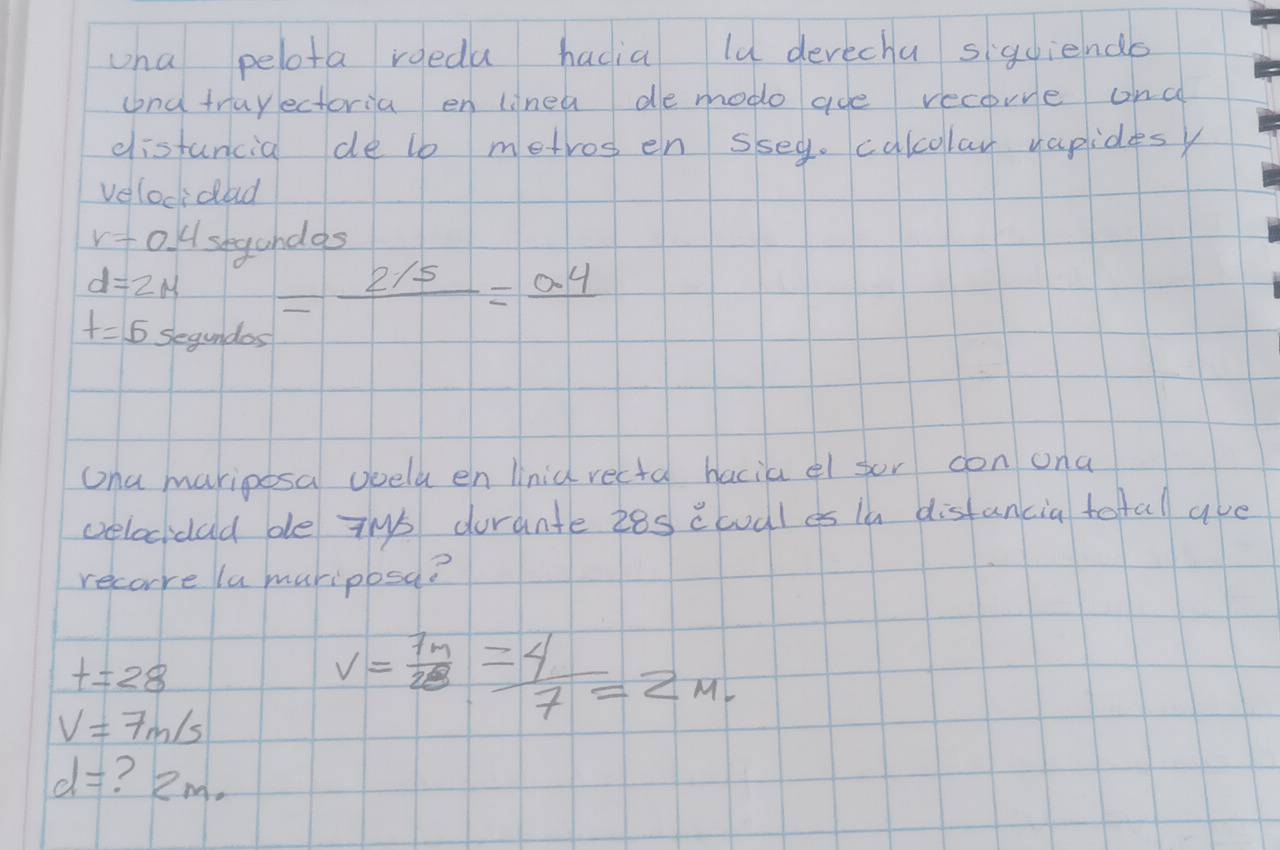 wha pelota roedu hadia lu devechu sigdiendo 
and truyectoria en linea de modo aoe recorve onc 
distancia de lb metros en sseg. calcolay vapidesy 
velocidad
r=0 H shyandas
d=2mu
t=5segundos =frac 2/5=frac 0.4
ona mariposa ooeld en Unid recta hacia el sor con ona 
velocidad de ths dorante z8s cwal es i disfancia totall ave 
recore la muriposa?
t=28
V=7m/s
v= 7n/28 = 4/7 =2m.
d= ? 2m.