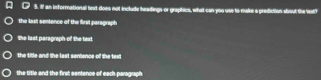 If an informational text does not include headings or graphics, what can you use to make a prediction about the text?
the last sentence of the first paragraph
the last paragraph of the text
the title and the last sentence of the text
the title and the first sentence of each paragraph