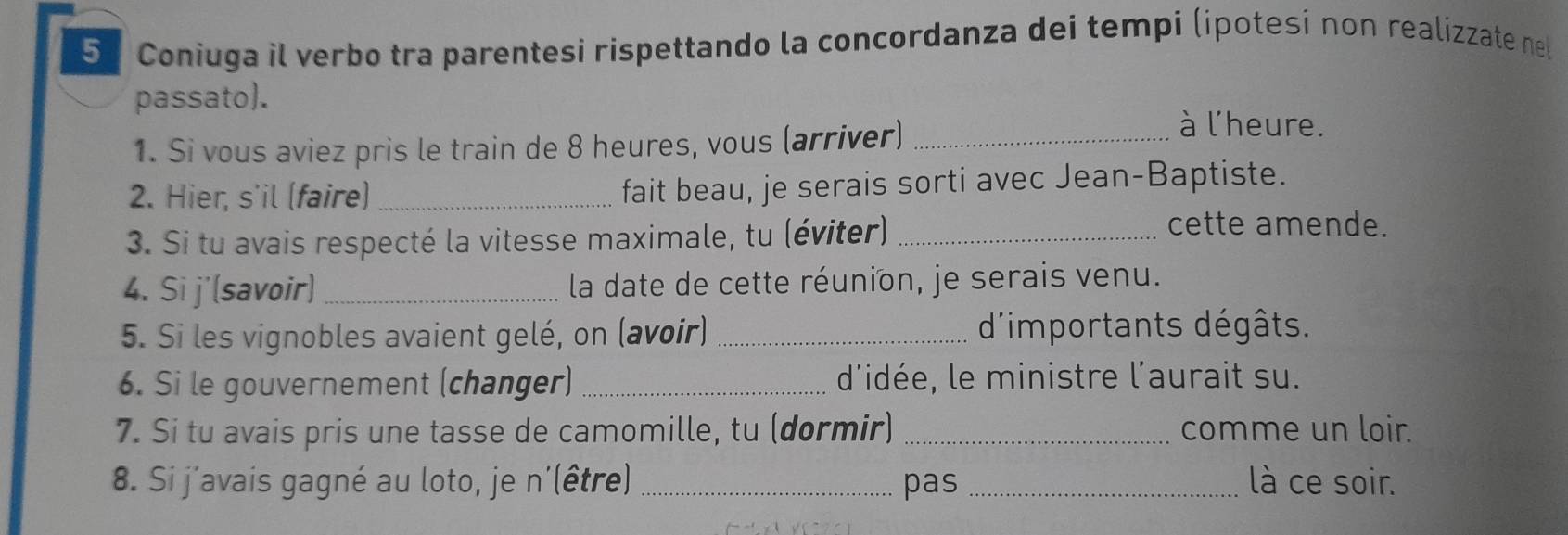 Coniuga il verbo tra parentesi rispettando la concordanza dei tempi (ipotesi non realizzate ne 
passato). 
1. Si vous aviez pris le train de 8 heures, vous (arriver)_ 
à l'heure. 
2. Hier, s'il (faire)_ fait beau, je serais sorti avec Jean-Baptiste. 
3. Si tu avais respecté la vitesse maximale, tu (éviter)_ 
cette amende. 
4. Si j'(savoir) _ la date de cette réunion, je serais venu. 
5. Si les vignobles avaient gelé, on (avoir) _d'importants dégâts. 
6. Si le gouvernement (changer) _d'idée, le ministre l'aurait su. 
7. Si tu avais pris une tasse de camomille, tu (dormir) _comme un loir. 
8. Si j'avais gagné au loto, je n'(être)_ pas _là ce soir.