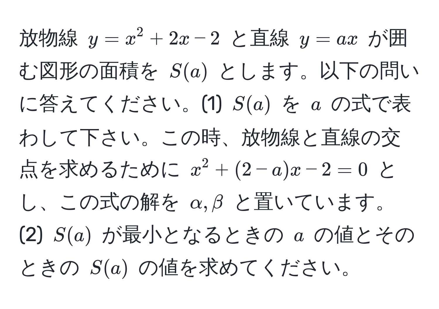 放物線 $y = x^2 + 2x - 2$ と直線 $y = ax$ が囲む図形の面積を $S(a)$ とします。以下の問いに答えてください。(1) $S(a)$ を $a$ の式で表わして下さい。この時、放物線と直線の交点を求めるために $x^2 + (2-a)x - 2 = 0$ とし、この式の解を $alpha, beta$ と置いています。 (2) $S(a)$ が最小となるときの $a$ の値とそのときの $S(a)$ の値を求めてください。