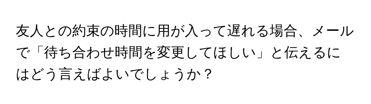 友人との約束の時間に用が入って遅れる場合、メールで「待ち合わせ時間を変更してほしい」と伝えるにはどう言えばよいでしょうか？