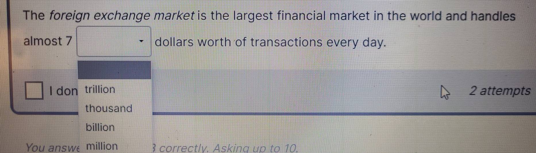 The foreign exchange market is the largest financial market in the world and handles 
almost 7 dollars worth of transactions every day. 
I don trillion 2 attempts 
thousand 
billion 
You answe million 3 correctlv. Askina up to 10