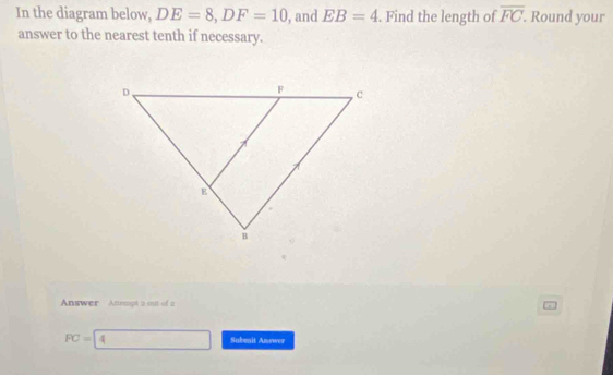 In the diagram below, DE=8, DF=10 , and EB=4. Find the length of overline FC. . Round your 
answer to the nearest tenth if necessary. 
Answer Attempt 2 out of 2
FC=4° □  Subenit Answer