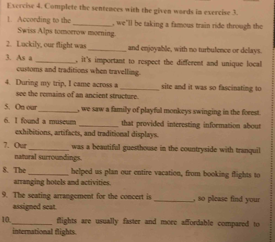 Complete the sentences with the given words in exercise 3. 
1. According to the _, we’ll be taking a famous train ride through the 
Swiss Alps tomorrow morning. 
2. Luckily, our flight was _and enjoyable, with no turbulence or delays. 
3. As a _, it's important to respect the different and unique local 
customs and traditions when travelling. 
4. During my trip, I came across a _site and it was so fascinating to 
see the remains of an ancient structure. 
5. On our_ , we saw a family of playful monkeys swinging in the forest. 
6. I found a museum _that provided interesting information about 
exhibitions, artifacts, and traditional displays. 
7. Our_ was a beautiful guesthouse in the countryside with tranquil 
natural surroundings. 
8. The _helped us plan our entire vacation, from booking flights to 
arranging hotels and activities. 
9. The seating arrangement for the concert is _, so please find your 
assigned seat. 
10._ flights are usually faster and more affordable compared to 
international flights.