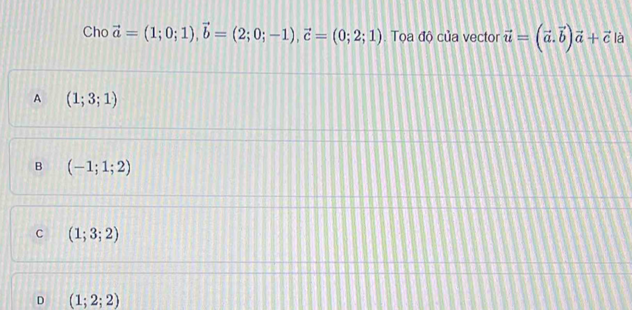 Cho vector a=(1;0;1), vector b=(2;0;-1), vector c=(0;2;1). Tọa độ của vector vector u=(vector a.vector b)vector a+vector c là
A (1;3;1)
B (-1;1;2)
C (1;3;2)
D (1;2;2)