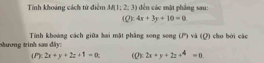 Tính khoảng cách tử điểm M(1;2;3) đến các mặt phẳng sau: 
(Q): 4x+3y+10=0. 
Tính khoáng cách giữa hai mặt phẳng song song (P) và (Q) cho bởi các 
phương trình sau đây: 
(P): 2x+y+2z+1=0; (Q): 2x+y+2z+^4=0.