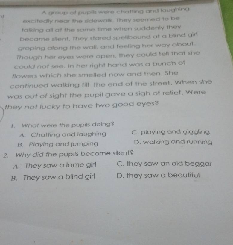 A group of pupils were chatting and laughing
f
excitedly near the sidewalk. They seemed to be
talking all at the same time when suddenly they 
became silent. They stared spellbound at a blind girl
groping along the wall, and feeling her way about.
Though her eyes were open, they could tell that she
could not see. In her right hand was a bunch of
flowers which she smelled now and then. She
continued walking till the end of the street. When she
was out of sight the pupil gave a sigh of relief. Were
they not lucky to have two good eyes?
1. What were the pupils doing?
A. Chatting and laughing C. playing and giggling
B. Playing and jumping D. walking and running
2. Why did the pupils become silent?
A. They saw a lame girl C. they saw an old beggar
B. They saw a blind girl D. they saw a beautiful
