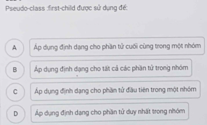 Pseudo-class :first-child được sử dụng để:
A Áp dụng định dạng cho phần tử cuối cùng trong một nhóm
B Áp dụng định dạng cho tất cả các phần tử trong nhóm
C Áp dụng định dạng cho phần tử đầu tiên trong một nhóm
D Áp dụng định dạng cho phần tử duy nhất trong nhóm