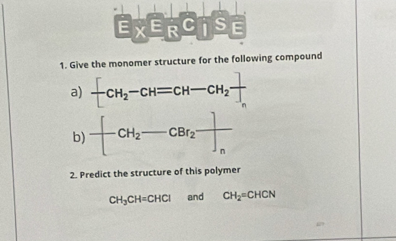 _ E* _ E_RC_I_ S_ E
1. Give the monomer structure for the following compound 
a) -CH_2-CH=CH-CH_2 ]/] 
b) -[CH_2-CBr_2frac ]]n
2. Predict the structure of this polymer
CH_3CH=CHCl and CH_2=CHCN