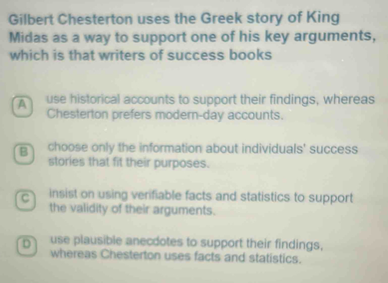 Gilbert Chesterton uses the Greek story of King
Midas as a way to support one of his key arguments,
which is that writers of success books
A use historical accounts to support their findings, whereas
Chesterton prefers modern-day accounts.
B choose only the information about individuals' success
stories that fit their purposes.
C insist on using verifiable facts and statistics to support
the validity of their arguments.
D use plausible anecdotes to support their findings,
whereas Chesterton uses facts and statistics.