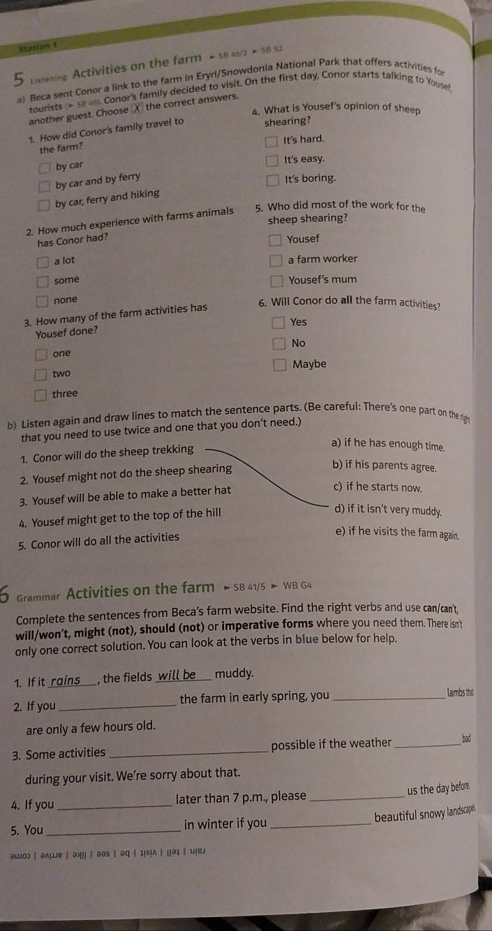 Station 1
Lixtening Activities on the farm - 58 40/2 × 58 52
a) Beca sent Conor a link to the farm in Eryri/Snowdonia National Park that offers activities for
tourists (* 58o. Conor's family decided to visit. On the first day, Conor starts talking to Yousef
another guest. Choose X the correct answers.
4. What is Yousef's opinion of sheep
1. How did Conor's family travel to
shearing?
It's hard.
the farm?
by car
It's easy.
by car and by ferry
It's boring.
by car, ferry and hiking
2. How much experience with farms animals 5. Who did most of the work for the
sheep shearing?
has Conor had? Yousef
a lot a farm worker
some Yousef's mum
none
3. How many of the farm activities has
6. Will Conor do all the farm activities?
Yes
Yousef done?
No
one
two Maybe
three
b) Listen again and draw lines to match the sentence parts. (Be careful: There's one part on the rig
that you need to use twice and one that you don’t need.)
1. Conor will do the sheep trekking
a) if he has enough time.
2. Yousef might not do the sheep shearing
b) if his parents agree.
3. Yousef will be able to make a better hat
c) if he starts now.
4. Yousef might get to the top of the hill
d) if it isn't very muddy.
5. Conor will do all the activities
e) if he visits the farm again.
Grammar Activities on the farm > SB 41/5 > WB G4
Complete the sentences from Beca’s farm website. Find the right verbs and use can/can't,
will/won’t, might (not), should (not) or imperative forms where you need them.There isn't
only one correct solution. You can look at the verbs in blue below for help.
1. If it rains , the fields_  will be muddy.
2. If you _the farm in early spring, you_
lambs that
are only a few hours old.
3. Some activities _possible if the weather _bad
during your visit. We’re sorry about that.
4. If you _later than 7 p.m., please_
us the day before.
beautiful snowy landscapes
5. You _in winter if you_
awo2 | a∧wе ∥ axy | aas | aq | 1|s|∧ | ||ə1 | u|e1