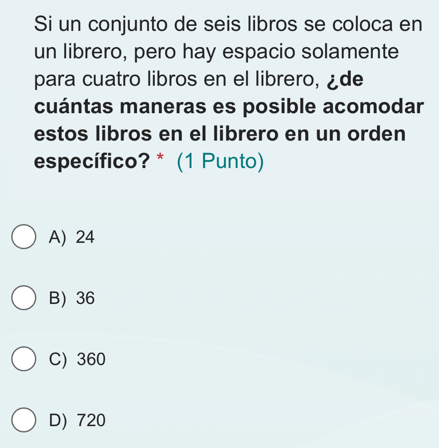 Si un conjunto de seis libros se coloca en
un librero, pero hay espacio solamente
para cuatro libros en el librero, ¿de
cuántas maneras es posible acomodar
estos libros en el librero en un orden
específico? * (1 Punto)
A) 24
B) 36
C) 360
D) 720