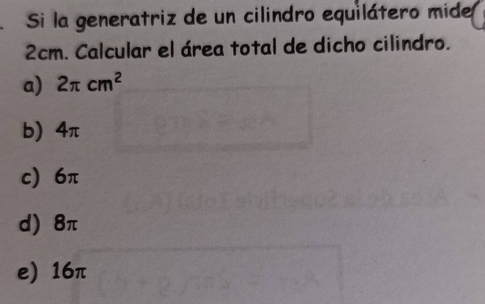 Si la generatriz de un cilindro equilátero mide
2cm. Calcular el área total de dicho cilindro.
a) 2π cm^2
b) 4π
c) 6π
d) 8π
e) 16π