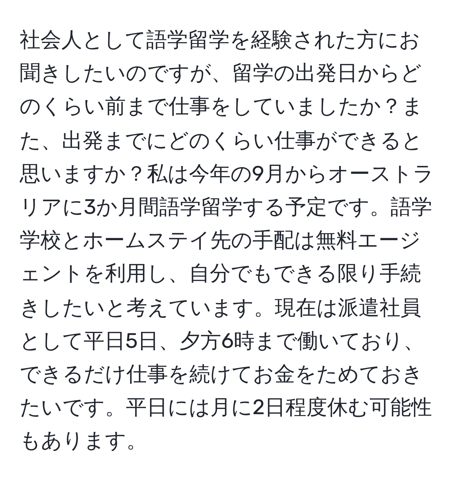 社会人として語学留学を経験された方にお聞きしたいのですが、留学の出発日からどのくらい前まで仕事をしていましたか？また、出発までにどのくらい仕事ができると思いますか？私は今年の9月からオーストラリアに3か月間語学留学する予定です。語学学校とホームステイ先の手配は無料エージェントを利用し、自分でもできる限り手続きしたいと考えています。現在は派遣社員として平日5日、夕方6時まで働いており、できるだけ仕事を続けてお金をためておきたいです。平日には月に2日程度休む可能性もあります。