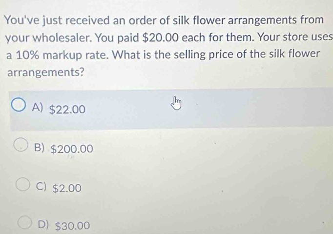 You've just received an order of silk flower arrangements from
your wholesaler. You paid $20.00 each for them. Your store uses
a 10% markup rate. What is the selling price of the silk flower
arrangements?
A) $22.00
B) $200.00
C) $2.00
D) $30.00